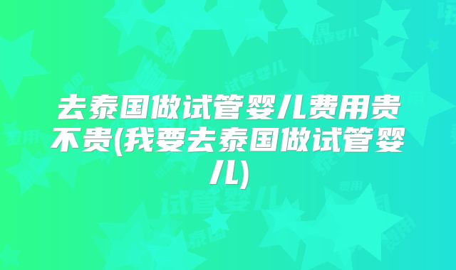 去泰国做试管婴儿费用贵不贵(我要去泰国做试管婴儿)