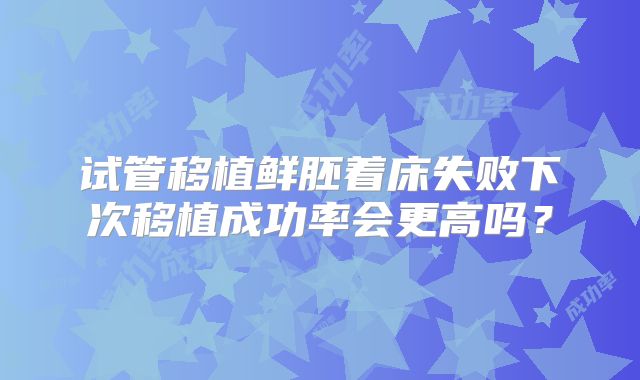试管移植鲜胚着床失败下次移植成功率会更高吗?