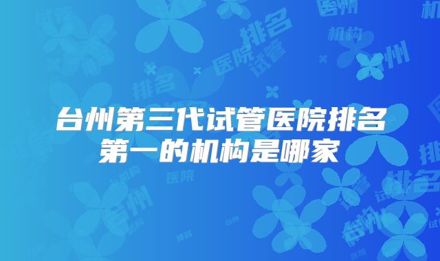 台州第三代试管医院排名第一的机构是哪家