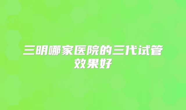 三明哪家医院的三代试管效果好