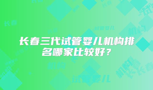 长春三代试管婴儿机构排名哪家比较好?