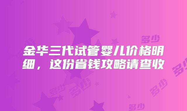 金华三代试管婴儿价格明细,这份省钱攻略请查收