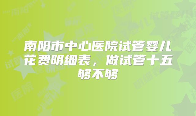 南阳市中心医院试管婴儿花费明细表，做试管十五够不够