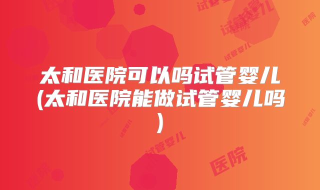 太和医院可以吗试管婴儿(太和医院能做试管婴儿吗)