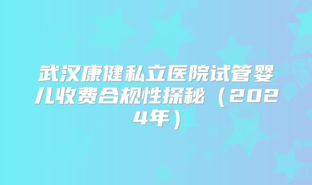武汉康健私立医院试管婴儿收费合规性探秘(2024年)