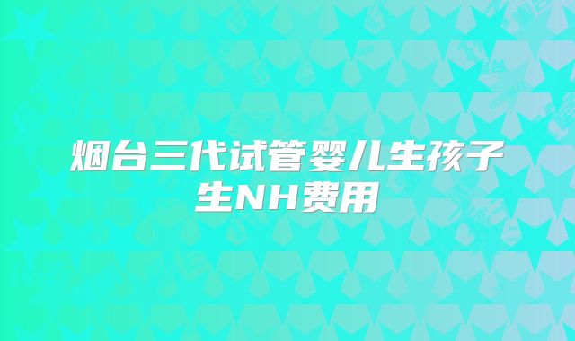 烟台三代试管婴儿生孩子生NH费用