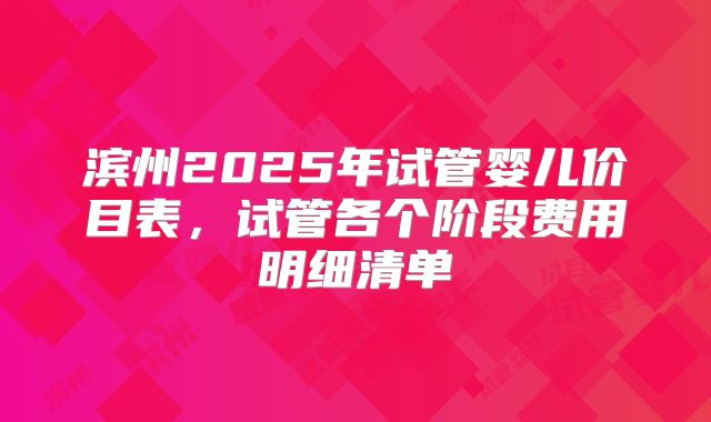 滨州2025年试管婴儿价目表，试管各个阶段费用明细清单