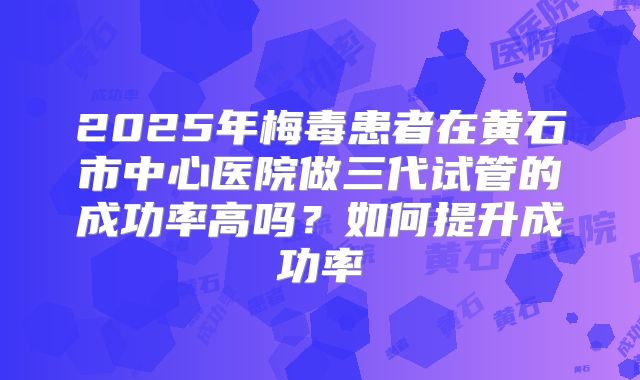 2025年梅毒患者在黄石市中心医院做三代试管的成功率高吗?如何提升成功率