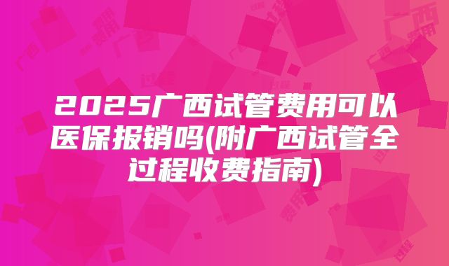 2025广西试管费用可以医保报销吗(附广西试管全过程收费指南)