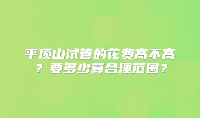 平顶山试管的花费高不高？要多少算合理范围？