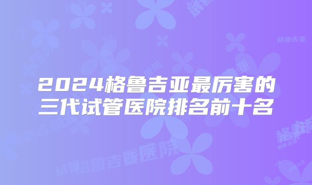 2024格鲁吉亚最厉害的三代试管医院排名前十名