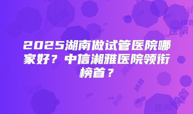 2025湖南做试管医院哪家好?中信湘雅医院领衔榜首?