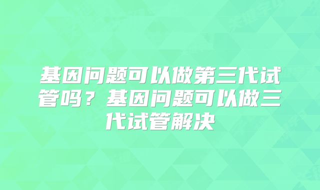 基因问题可以做第三代试管吗？基因问题可以做三代试管解决