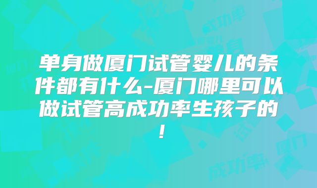 单身做厦门试管婴儿的条件都有什么-厦门哪里可以做试管高成功率生孩子的！