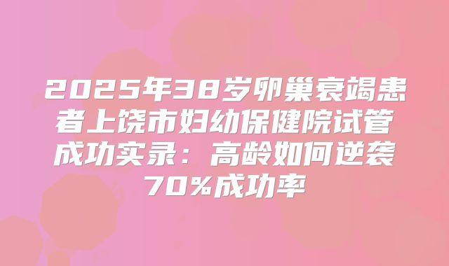 2025年38岁卵巢衰竭患者上饶市妇幼保健院试管成功实录：高龄如何逆袭70%成功率