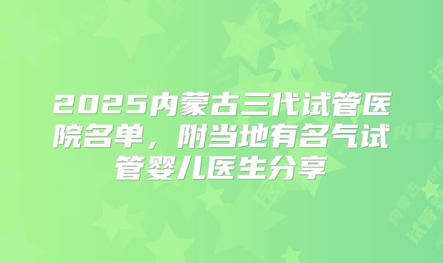 2025内蒙古三代试管医院名单，附当地有名气试管婴儿医生分享