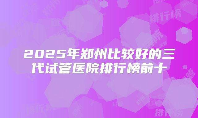 2025年郑州比较好的三代试管医院排行榜前十