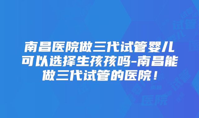 南昌医院做三代试管婴儿可以选择生孩孩吗-南昌能做三代试管的医院！