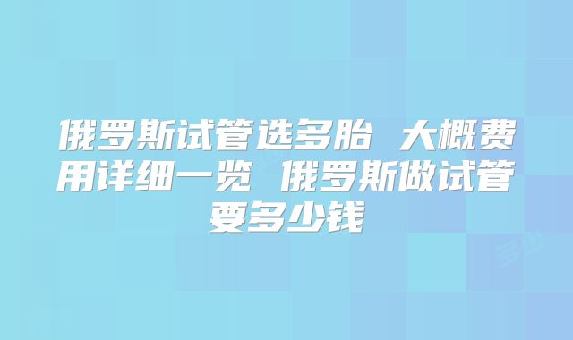 俄罗斯试管选多胎 大概费用详细一览 俄罗斯做试管要多少钱