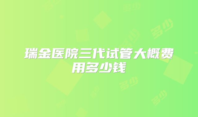 瑞金医院三代试管大概费用多少钱