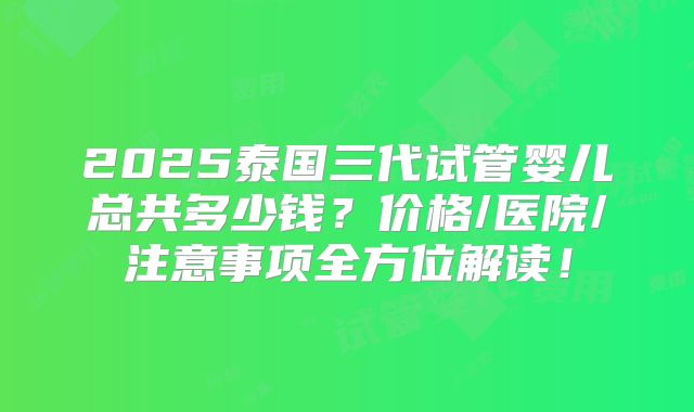 2025泰国三代试管婴儿总共多少钱?价格/医院/注意事项全方位解读!
