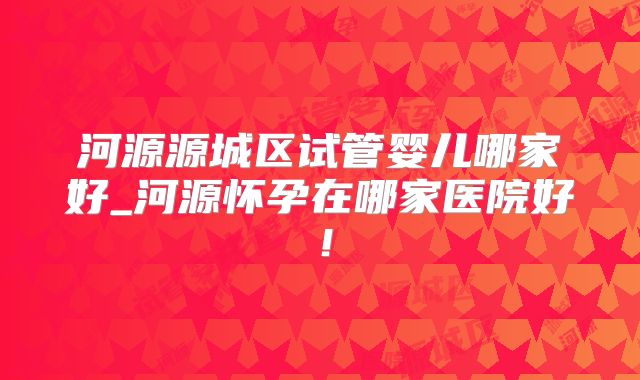 河源源城区试管婴儿哪家好_河源怀孕在哪家医院好！