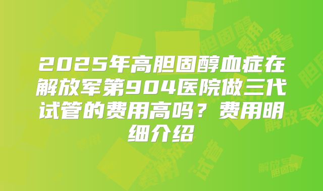 2025年高胆固醇血症在解放军第904医院做三代试管的费用高吗？费用明细介绍