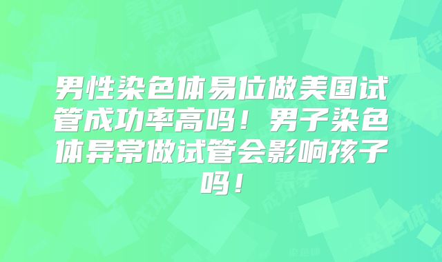 男性染色体易位做美国试管成功率高吗！男子染色体异常做试管会影响孩子吗！