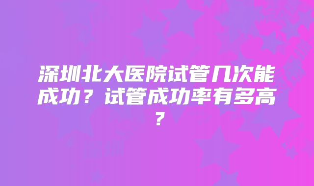 深圳北大医院试管几次能成功？试管成功率有多高？
