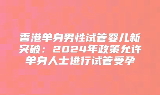 香港单身男性试管婴儿新突破：2024年政策允许单身人士进行试管受孕