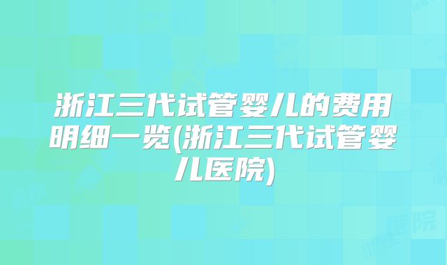 浙江三代试管婴儿的费用明细一览(浙江三代试管婴儿医院)