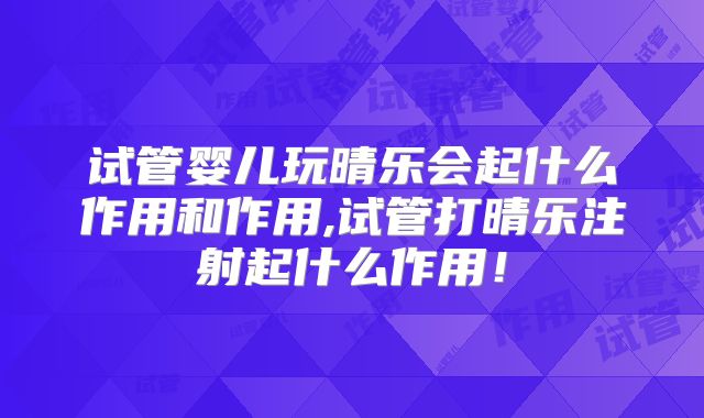试管婴儿玩晴乐会起什么作用和作用,试管打晴乐注射起什么作用！