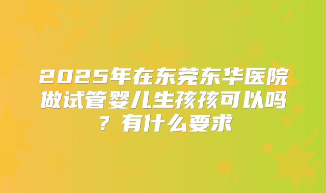 2025年在东莞东华医院做试管婴儿生孩孩可以吗？有什么要求