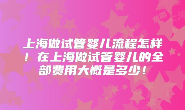 上海做试管婴儿流程怎样！在上海做试管婴儿的全部费用大概是多少！