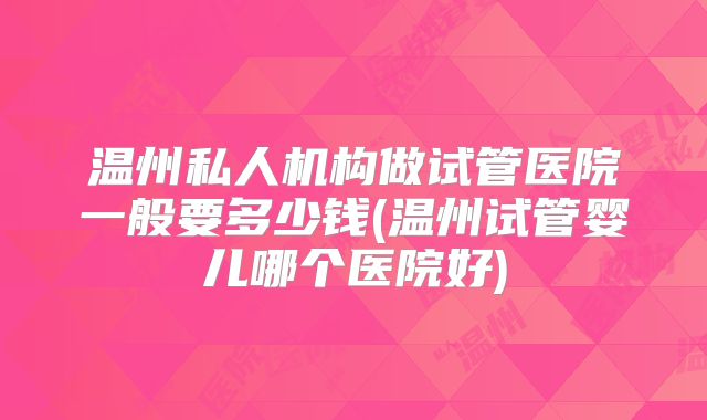 温州私人机构做试管医院一般要多少钱(温州试管婴儿哪个医院好)