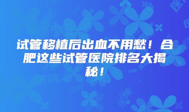试管移植后出血不用愁!合肥这些试管医院排名大揭秘!