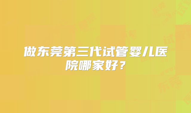 做东莞第三代试管婴儿医院哪家好？