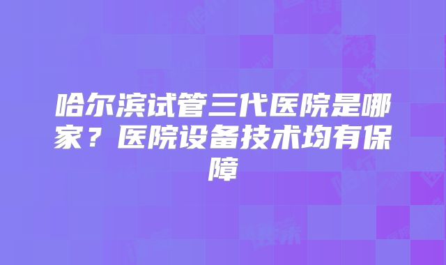 哈尔滨试管三代医院是哪家？医院设备技术均有保障