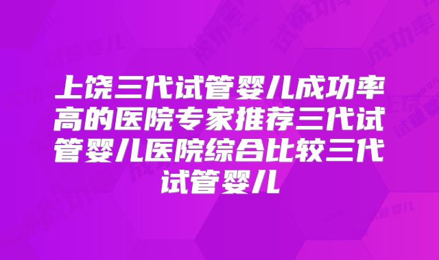 上饶三代试管婴儿成功率高的医院专家推荐三代试管婴儿医院综合比较三代试管婴儿