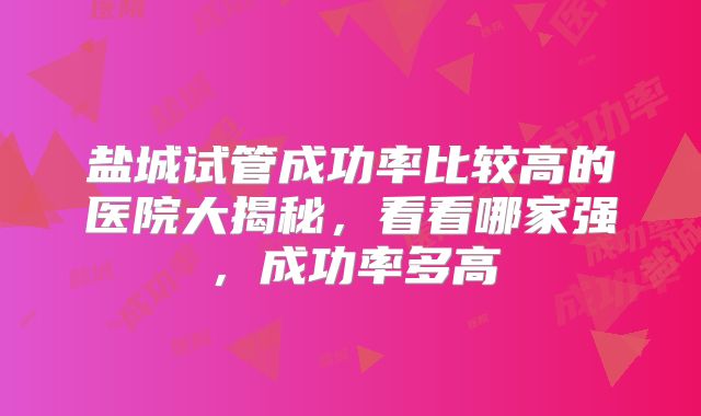 盐城试管成功率比较高的医院大揭秘，看看哪家强，成功率多高