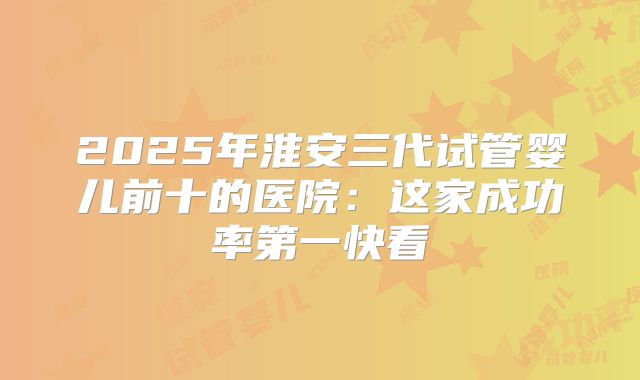 2025年淮安三代试管婴儿前十的医院：这家成功率第一快看