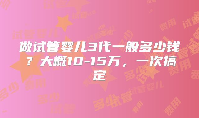 做试管婴儿3代一般多少钱？大概10-15万，一次搞定