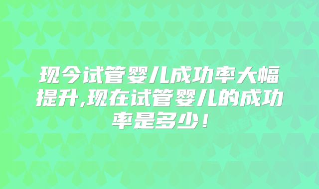 现今试管婴儿成功率大幅提升,现在试管婴儿的成功率是多少！