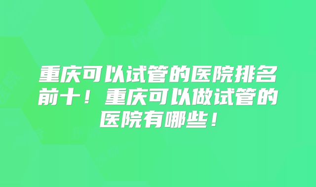 重庆可以试管的医院排名前十!重庆可以做试管的医院有哪些!
