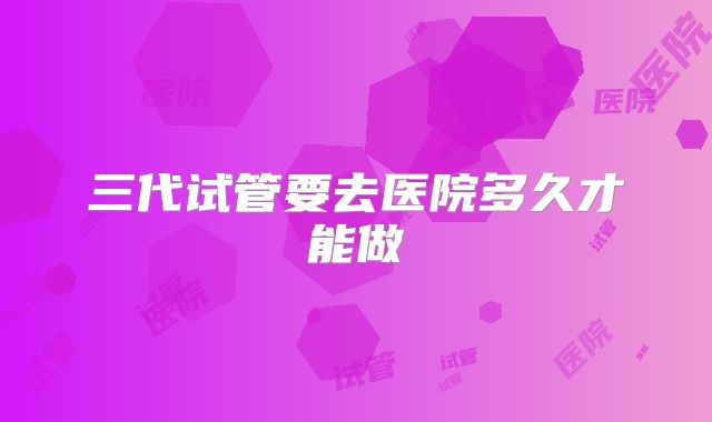 三代试管要去医院多久才能做
