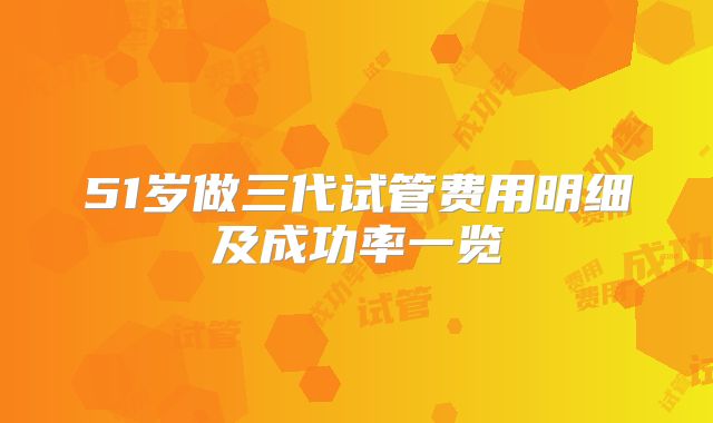51岁做三代试管费用明细及成功率一览