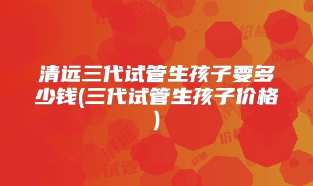 清远三代试管生孩子要多少钱(三代试管生孩子价格)