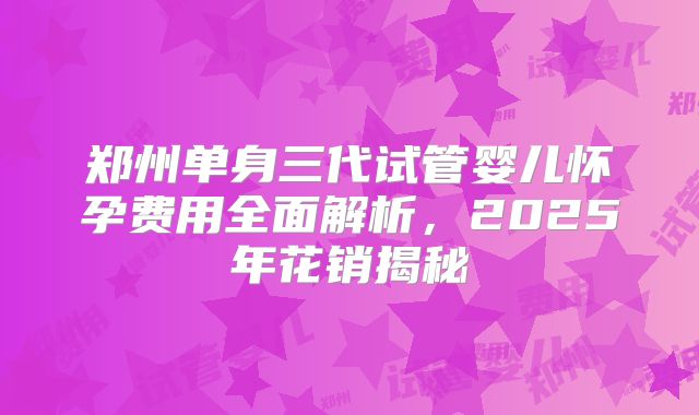 郑州单身三代试管婴儿怀孕费用全面解析,2025年花销揭秘