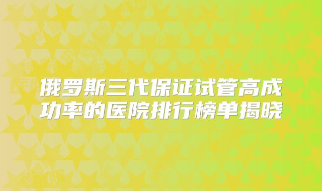 俄罗斯三代保证试管高成功率的医院排行榜单揭晓
