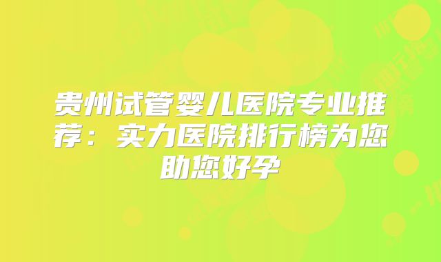 贵州试管婴儿医院专业推荐：实力医院排行榜为您助您好孕